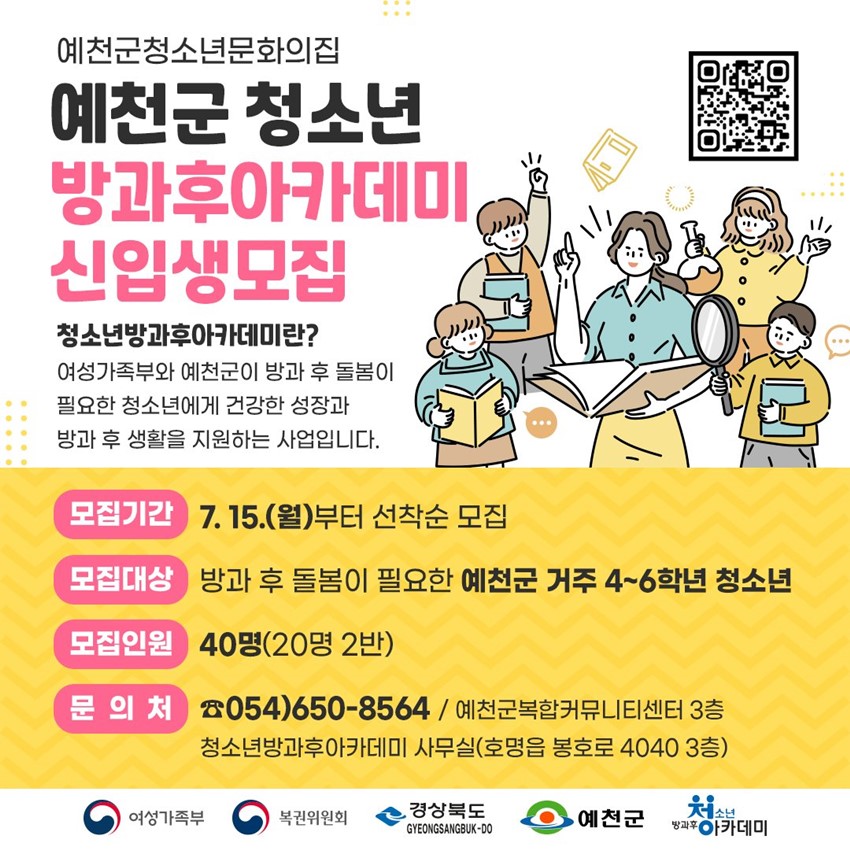 예천군청소년문화의집 예천군 청소년 방과후아카데미 신입생모집 청소년방과후아카데미란? 여성가족부와 예천군이 방과 후 돌봄이 필요한 청소년에게 건강한 성장과 방과 후 생활을 지원하는 사업입니다. 모집기간 : 7. 15.(월) 부터 선착순 모집 모집대상 : 방과 후 돌봄이 필요한 예천군 거주 4~6학년 청소년 모집인원 : 40명(20명 2반) 문의처 : ☎054-650-8564 / 예천군복합커뮤니티센터 3층 청소년방과후아카데미 사무실(호명읍 봉호로 4040 3층)